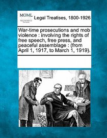 War-Time Prosecutions and Mob Violence: Involving the Rights of Free Speech, Free Press, and Peaceful Assemblage: (From April 1, 1917, to March 1, 191