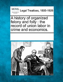 A History of Organized Felony and Folly: The Record of Union Labor in Crime and Economics.