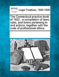 The Connecticut practice book of 1922: a compilation of laws, rules, and forms pertaining to civil actions, together with the code of professional eth