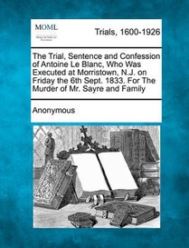 The Trial, Sentence and Confession of Antoine Le Blanc, Who Was Executed at Morristown, N.J. on Friday the 6th Sept. 1833. for the Murder of Mr. Sayre