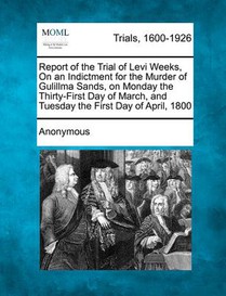 Report of the Trial of Levi Weeks, on an Indictment for the Murder of Gulillma Sands, on Monday the Thirty-First Day of March, and Tuesday the First D