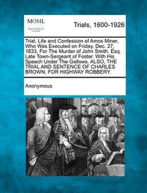 Trial, Life and Confession of Amos Miner, Who Was Executed on Friday, Dec. 27, 1833, for the Murder of John Smith, Esq. Late Town-Sergeant of Foster.