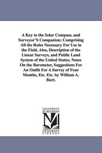A Key to the Solar Compass, and Surveyor'S Companion; Comprising All the Rules Necessary For Use in the Field. Also, Description of the Linear Surveys, and Public Land System of the United States; Notes On the Barometer, Suggestions For An Outfit For A Surve