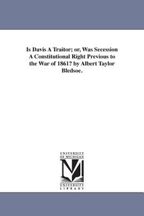Is Davis A Traitor; or, Was Secession A Constitutional Right Previous to the War of 1861? by Albert Taylor Bledsoe.
