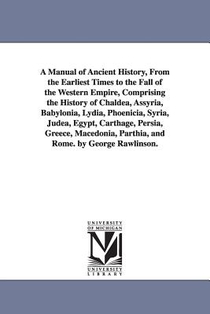 A Manual of Ancient History, From the Earliest Times to the Fall of the Western Empire, Comprising the History of Chaldea, Assyria, Babylonia, Lydia, Phoenicia, Syria, Judea, Egypt, Carthage, Persia, Greece, Macedonia, Parthia, and Rome. by George Rawlinson.