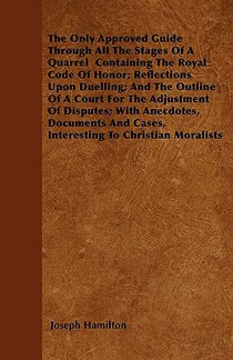 The Only Approved Guide Through All The Stages Of A Quarrel Containing The Royal Code Of Honor; Reflections Upon Duelling; And The Outline Of A Court For The Adjustment Of Disputes; With Anecdotes, Documents And Cases, Interesting To Christian Moralists