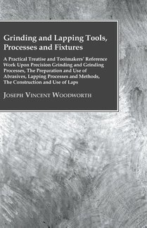 Grinding And Lapping Tools, Processes And Fixtures - A Practical Treatise And Toolmakers' Reference Work Upon Precision Grinding And Grinding Processes, The Preparation And Use Of Abrasives, Lapping Processes And Methods, The Construction And Use Of Laps