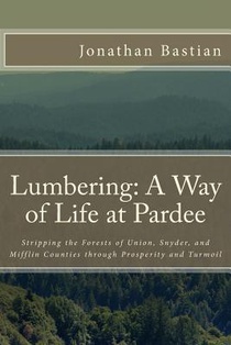 Lumbering: A Way of Life at Pardee: Stripping the Forests of Union, Snyder, and Mifflin Counties through Prosperity and Turmoil