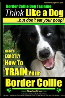 Border Collie Dog Training - Think Like a Dog, But Don't Eat Your Poop!: Here's EXACTLY How To Train Your Border Collie