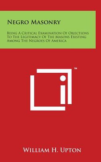 Negro Masonry: Being A Critical Examination Of Objections To The Legitimacy Of The Masons Existing Among The Negroes Of America