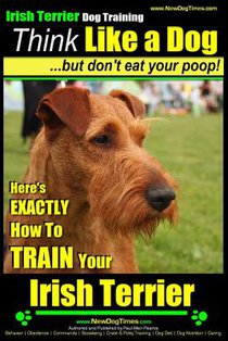 IRISH TERRIER DOG TRAINING Think Like a Dog but Don't Eat Your Poop!: Here's EXACTLY How to TRAIN Your Irish Terrier
