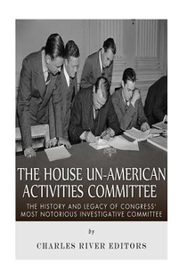 The House Un-American Activities Committee: The History and Legacy of Congress' Most Notorious Investigative Committee