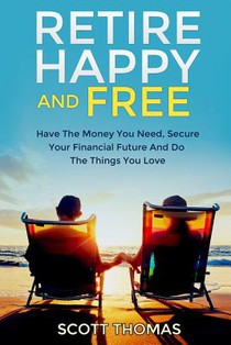Retire Happy And Free: Have The Money You Need, Secure Your Financial Future And Do The Things You Love