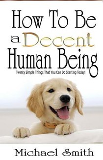 How To Be A Decent Human Being: Twenty Simple Things That You Can Do Starting Today!