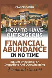 How to Have Outrageous Financial Abundance In No Time: Biblical Principles For Immediate And Overwhelming Financial Success: Wealth Creation, Personal