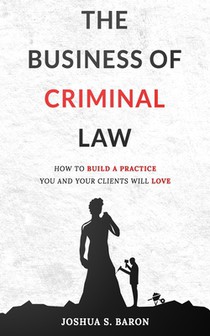 The Business of Criminal Law: How to Build a Criminal Defense Practice You and Your Clients Will Love