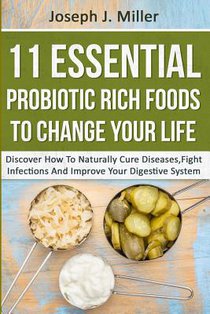 11 Essential Probiotic Rich Foods To Change Your Life: Discover How To Naturally Cure Diseases, Fight Infections And Improve Your Digestive System: Di