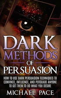 Dark Methods Of Persuasion: How To Use Dark Persuasion Techniques To Convince, Influence And Persuade Anyone And Get Them To Do What You Desire