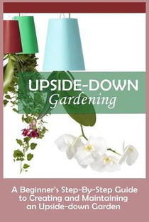 Upside-Down Gardening: A Beginner's Step-By-Step Guide To Creating And Maintaining An Upside-Down Garden