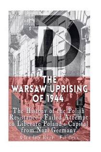 The Warsaw Uprising of 1944: The History of the Polish Resistance's Failed Attempt to Liberate Poland's Capital from Nazi Germany