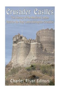 Crusader Castles: The History of the Medieval Castles Built in the Holy Lands during the Crusades