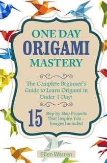 Origami: One Day Origami Mastery: The Complete Beginner's Guide to Learn Origami in Under 1 Day! 15 Step by Step Projects That Inspire You-