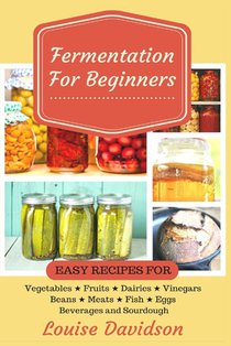 Fermentation for Beginners: Easy Recipes for Vegetables, Fruits, Dairies, Vinegars, Beans, Meats, fish, Eggs, Beverages and Sourdough