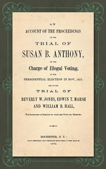An Account of the Proceedings in the Trial of Susan B. Anthony, on the Charge of Illegal Voting, at the Presidential Election in Nov., 1872. and on the Trial of Beverly W. Jones, Edwin T. Marsh and William B. Hall, the Inspectors of Election by Whom Her Vote