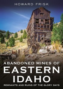 Abandoned Mines of Eastern Idaho: Remnants and Ruins of the Glory Days