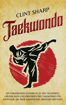 Taekwondo: Ein umfassendes Handbuch zu den Techniken, Grundlagen und Prinzipien des Taekwondo für Anfänger, die diese Kampfkunst meistern möchten
