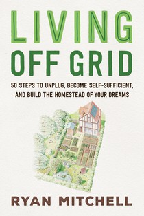 Living Off Grid: 50 Steps to Unplug, Become Self-Sufficient, and Build the Homestead of Your Dreams