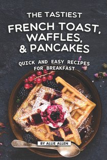 The Tastiest French Toast, Waffles, and Pancakes: Quick and Easy Recipes for Breakfast