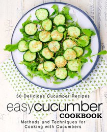 Easy Cucumber Cookbook: 50 Delicious Cucumber Recipes; Methods and Techniques for Cooking with Cucumbers (2nd Edition)