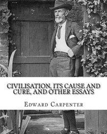 Civilisation, its cause and cure, and other essays, By: Edward Carpenter: Edward Carpenter (29 August 1844 - 28 June 1929) was an English socialist po