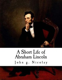 A Short Life of Abraham Lincoln: Condensed from Nicolay & Hay's Abraham Lincoln: A History