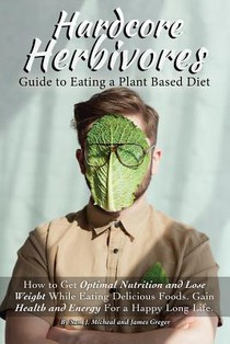 Hardcore Herbivores Guide to Eating a Whole Foods Plant Based Diet: How to Get Optimal Nutrition and Lose Weight While Eating Delicious Foods. Gain He