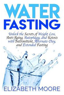 Water Fasting: Unlock the Secrets of Weight Loss, Anti-Aging, Autophagy, and Ketosis with Intermittent, Alternate-Day, and Extended Fasting
