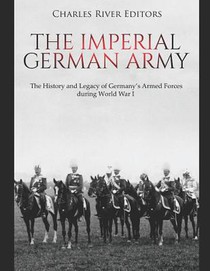 The Imperial German Army: The History and Legacy of Germany's Armed Forces during World War I