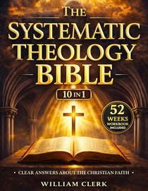 The Systematic Theology Bible: [10 in 1] Clear Answers About the Christian Faith A Scripture-Based Guide to God, Jesus Christ, Salvation, and the Bibl