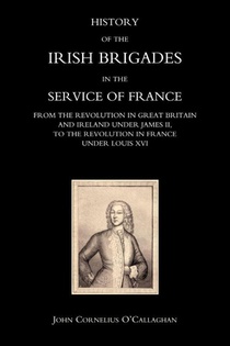 History of the Irish Brigades in the Service of France from the Revolution in Great Britain and Ireland Under James II,to the Revolution in France Under Louis XVI