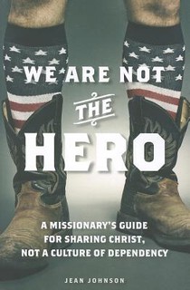 We Are Not the Hero: A Missionary's Guide to Sharing Christ, Not a Culture of Dependency