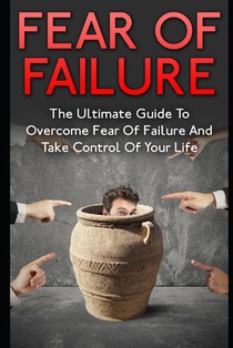 Fear Of Failure: The Ultimate Guide To Overcome Fear Of Failure And Take Control Of Your Life
