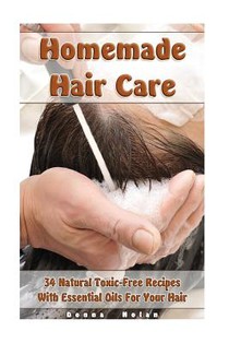 Homemade Hair Care: 34 Natural Toxic-Free Recipes With Essential Oils For You Hair: (Natural Hair Care, Shampoos, Masks, Hair Styling Products)
