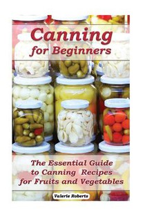 Canning for Beginners: The Essential Guide to Canning Recipes for Fruits and Vegetables: (Home Canning, Canning Vegetables, Canning Fruits)