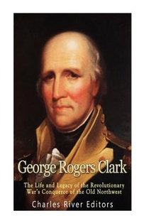 George Rogers Clark: The Life and Legacy of the Revolutionary War's Conqueror of the Old Northwest