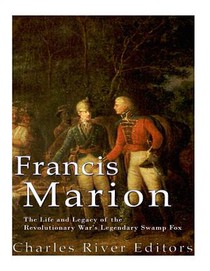 Francis Marion: The Life and Legacy of the Revolutionary War's Legendary Swamp Fox