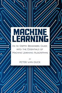 Machine Learning: An In-Depth Beginners Guide: into the Essentials of Machine Learning Algorithms