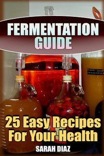 Fermentation Guide: 25 Easy Recipes For Your Health: (Fermented Food, Homemade Fermentation)
