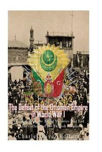 The Defeat of the Ottoman Empire in World War I: The History of the Allied Victories that Led to the Collapse of the Turkish Empire