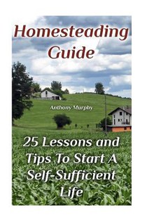 Homesteading Guide: 25 Lessons and Tips To Start A Self-Sufficient Life: (Homesteading for Beginners, Off-Grid Living)